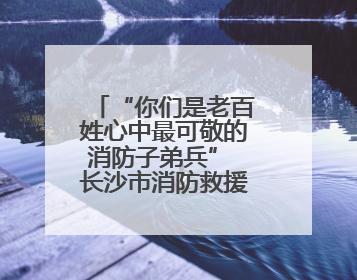 “你们是老百姓心中最可敬的消防子弟兵” 长沙市消防救援支队完成龙山抗洪使命归队