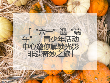“六一”遇“端午”，青少年活动中心邀你解锁光影非遗奇妙之旅