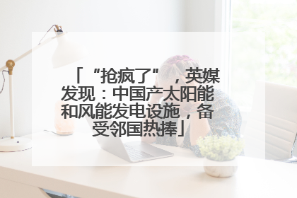 “抢疯了”，英媒发现：中国产太阳能和风能发电设施，备受邻国热捧