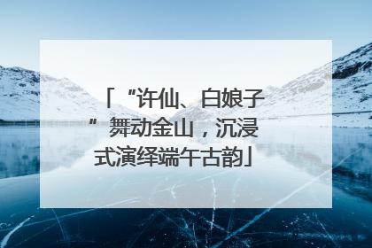 “许仙、白娘子”舞动金山，沉浸式演绎端午古韵