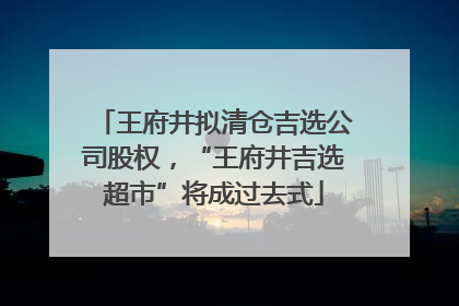 王府井拟清仓吉选公司股权，“王府井吉选超市”将成过去式