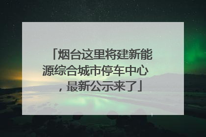 烟台这里将建新能源综合城市停车中心，最新公示来了