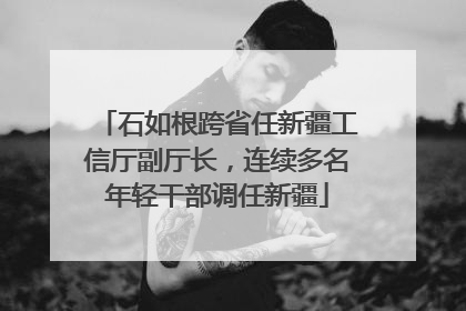 石如根跨省任新疆工信厅副厅长，连续多名年轻干部调任新疆