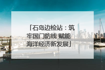 石岛边检站：筑牢国门防线 赋能海洋经济新发展