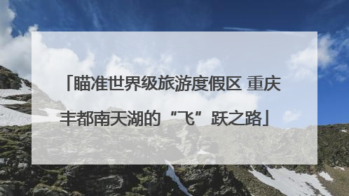瞄准世界级旅游度假区 重庆丰都南天湖的“飞”跃之路