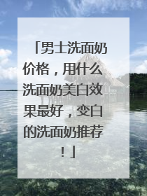 男士洗面奶价格，用什么洗面奶美白效果最好，变白的洗面奶推荐！