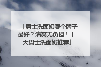男士洗面奶哪个牌子最好？清爽无负担！十大男士洗面奶推荐