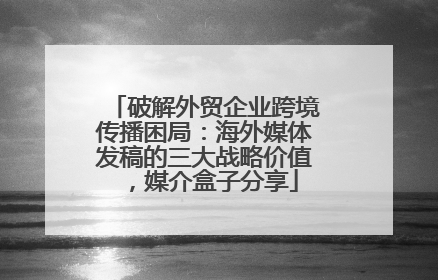 破解外贸企业跨境传播困局：海外媒体发稿的三大战略价值，媒介盒子分享