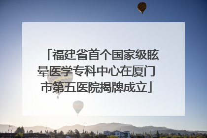 福建省首个国家级眩晕医学专科中心在厦门市第五医院揭牌成立