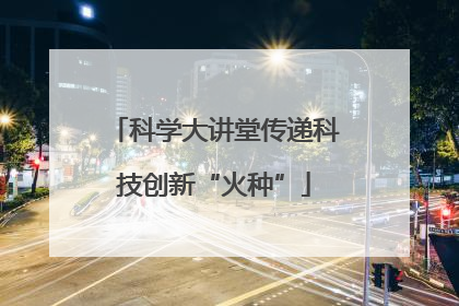 科学大讲堂传递科技创新“火种”