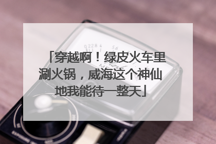 穿越啊！绿皮火车里涮火锅，威海这个神仙地我能待一整天