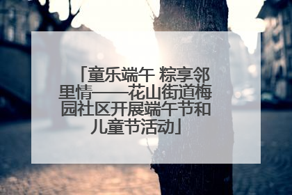 童乐端午 粽享邻里情——花山街道梅园社区开展端午节和儿童节活动