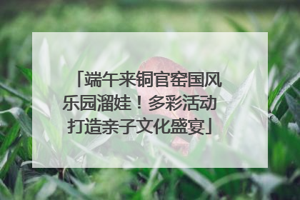 端午来铜官窑国风乐园溜娃！多彩活动打造亲子文化盛宴