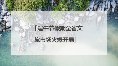 端午节假期全省文旅市场火爆开局