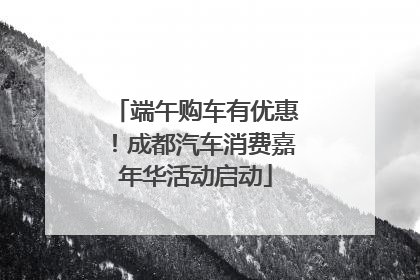 端午购车有优惠！成都汽车消费嘉年华活动启动