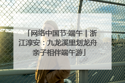 网络中国节·端午｜浙江淳安：九龙溪里划龙舟 亲子相伴端午游