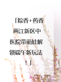 粽香+药香 两江新区中医院带萌娃解锁端午新玩法！