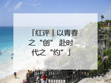 红评丨以青春之“创” 赴时代之“约”