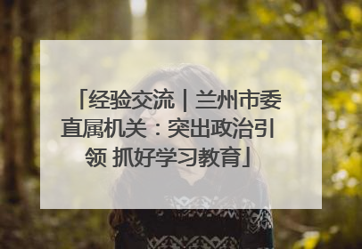 经验交流｜兰州市委直属机关：突出政治引领 抓好学习教育