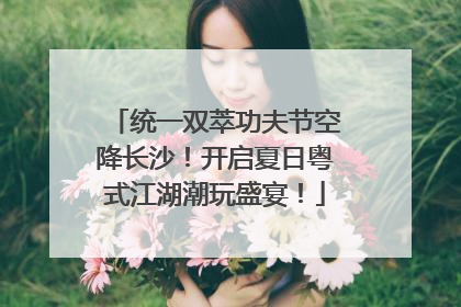 统一双萃功夫节空降长沙！开启夏日粤式江湖潮玩盛宴！