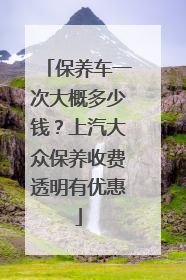 保养车一次大概多少钱？上汽大众保养收费透明有优惠