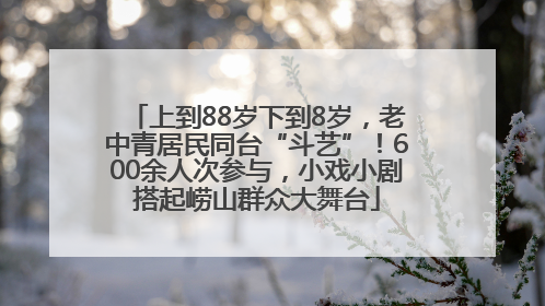 上到88岁下到8岁，老中青居民同台“斗艺”！600余人次参与，小戏小剧搭起崂山群众大舞台