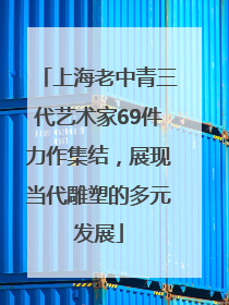 上海老中青三代艺术家69件力作集结，展现当代雕塑的多元发展