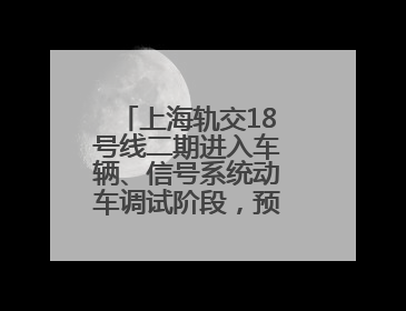 上海轨交18号线二期进入车辆、信号系统动车调试阶段，预计年底开通