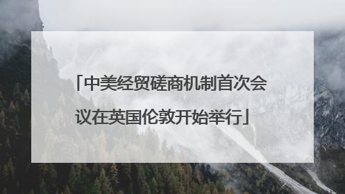 中美经贸磋商机制首次会议在英国伦敦开始举行