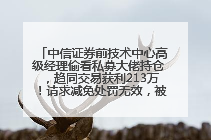 中信证券前技术中心高级经理偷看私募大佬持仓，趋同交易获利213万！请求减免处罚无效，被罚没426万
