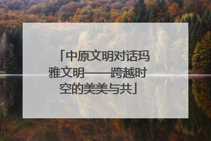 中原文明对话玛雅文明——跨越时空的美美与共