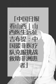 中国日报看山西｜山西医生远征吉布提：中国援非医疗队克服挑战救助非洲患者