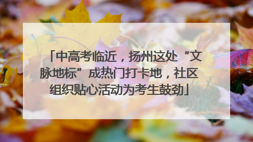 中高考临近，扬州这处“文脉地标”成热门打卡地，社区组织贴心活动为考生鼓劲