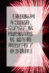 乘国际列车出国游、京沪京广航线跨航司签转 端午假期出行有了更多选择
