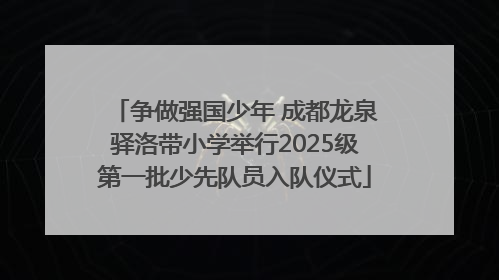 争做强国少年 成都龙泉驿洛带小学举行2025级第一批少先队员入队仪式