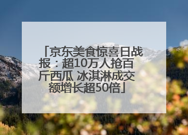 京东美食惊喜日战报：超10万人抢百斤西瓜 冰淇淋成交额增长超50倍