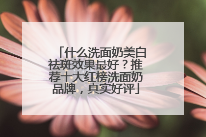 什么洗面奶美白祛斑效果最好？推荐十大红榜洗面奶品牌，真实好评