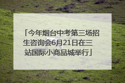 今年烟台中考第三场招生咨询会6月21日在三站国际小商品城举行