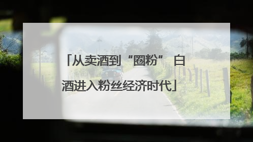 从卖酒到“圈粉” 白酒进入粉丝经济时代