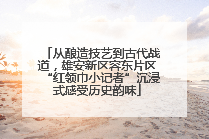 从酿造技艺到古代战道，雄安新区容东片区“红领巾小记者”沉浸式感受历史韵味