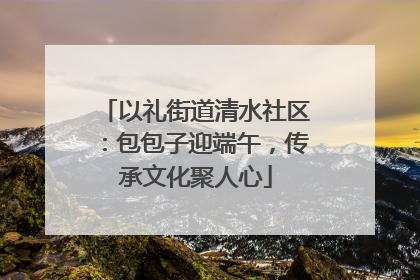 以礼街道清水社区：包包子迎端午，传承文化聚人心