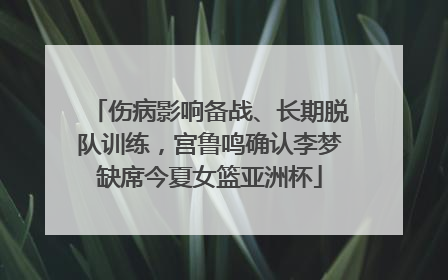 伤病影响备战、长期脱队训练，宫鲁鸣确认李梦缺席今夏女篮亚洲杯