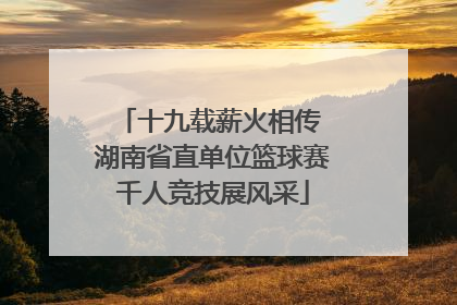 十九载薪火相传 湖南省直单位篮球赛千人竞技展风采