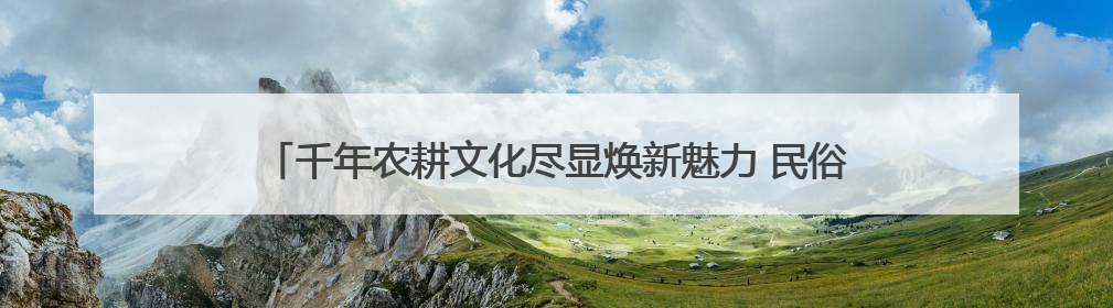 千年农耕文化尽显焕新魅力 民俗节庆点燃游客热情 撬动消费热潮