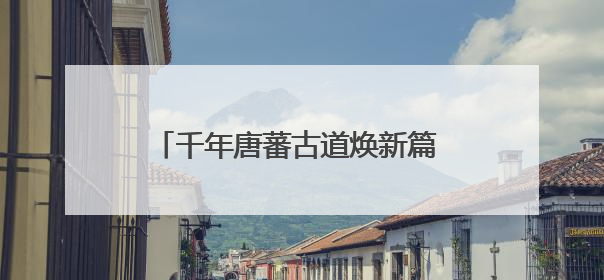 千年唐蕃古道焕新篇 湟源文旅魅力绽金城