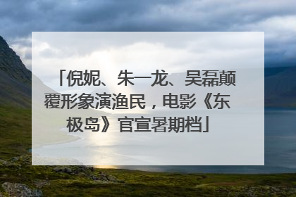 倪妮、朱一龙、吴磊颠覆形象演渔民，电影《东极岛》官宣暑期档
