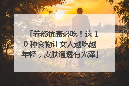 养颜抗衰必吃！这 10 种食物让女人越吃越年轻，皮肤通透有光泽