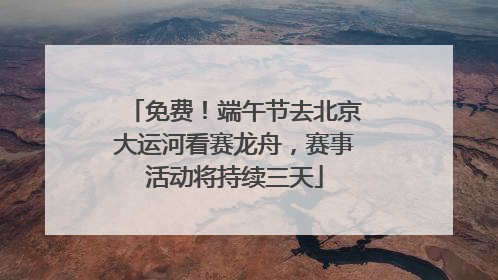 免费！端午节去北京大运河看赛龙舟，赛事活动将持续三天