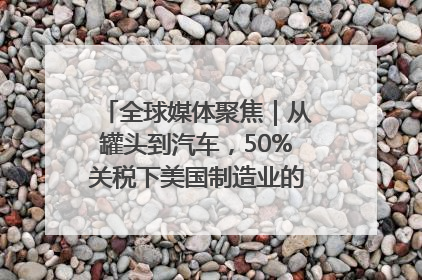 全球媒体聚焦｜从罐头到汽车，50%关税下美国制造业的“生死劫”