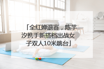 全红婵退赛，陈芋汐携手新搭档出战女子双人10米跳台